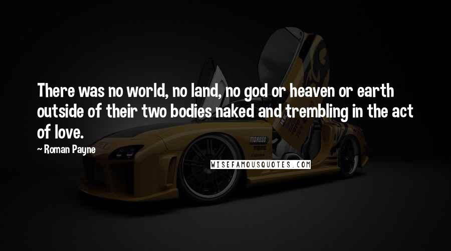 Roman Payne Quotes: There was no world, no land, no god or heaven or earth outside of their two bodies naked and trembling in the act of love.