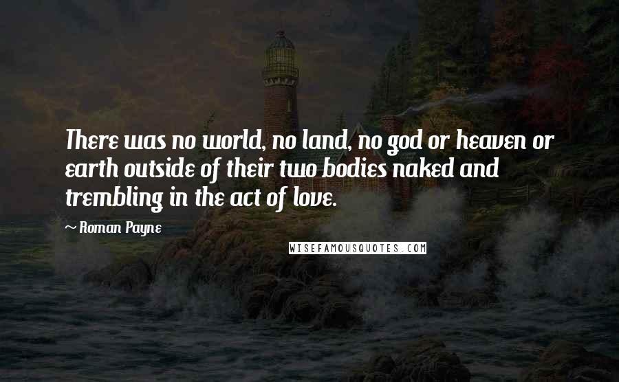 Roman Payne Quotes: There was no world, no land, no god or heaven or earth outside of their two bodies naked and trembling in the act of love.