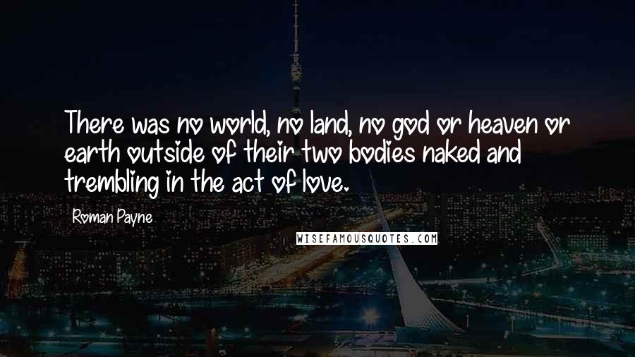 Roman Payne Quotes: There was no world, no land, no god or heaven or earth outside of their two bodies naked and trembling in the act of love.