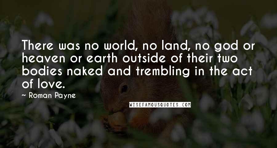 Roman Payne Quotes: There was no world, no land, no god or heaven or earth outside of their two bodies naked and trembling in the act of love.