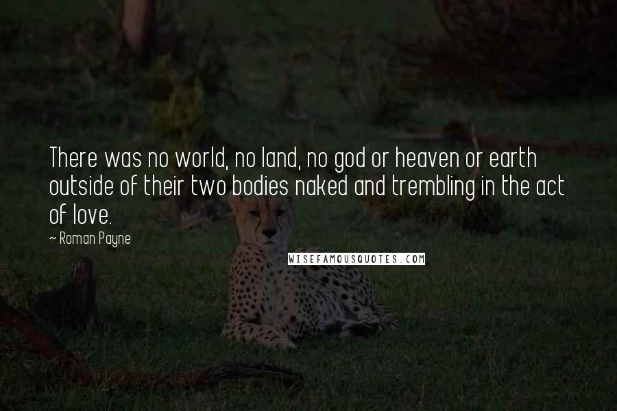 Roman Payne Quotes: There was no world, no land, no god or heaven or earth outside of their two bodies naked and trembling in the act of love.