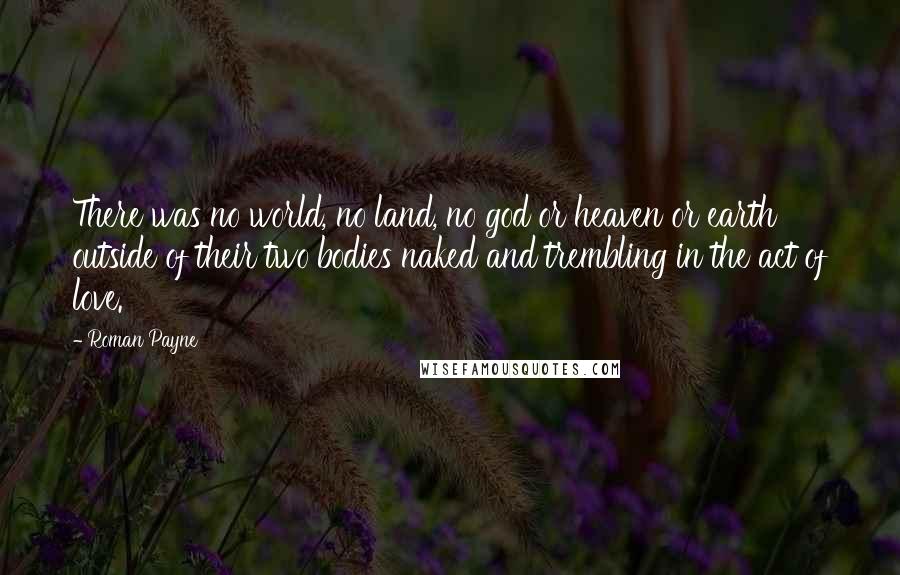 Roman Payne Quotes: There was no world, no land, no god or heaven or earth outside of their two bodies naked and trembling in the act of love.