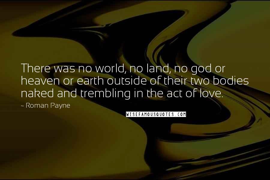 Roman Payne Quotes: There was no world, no land, no god or heaven or earth outside of their two bodies naked and trembling in the act of love.