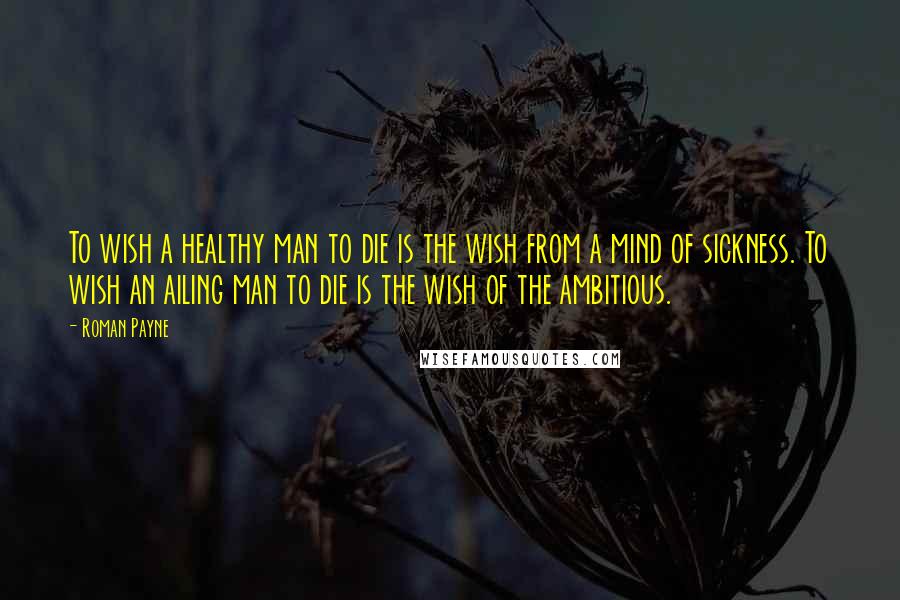 Roman Payne Quotes: To wish a healthy man to die is the wish from a mind of sickness. To wish an ailing man to die is the wish of the ambitious.