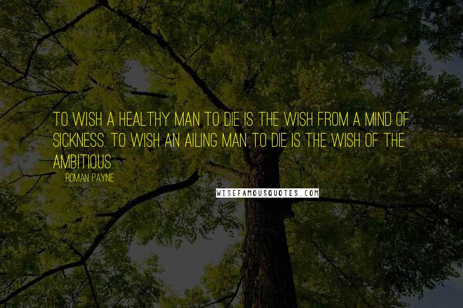 Roman Payne Quotes: To wish a healthy man to die is the wish from a mind of sickness. To wish an ailing man to die is the wish of the ambitious.