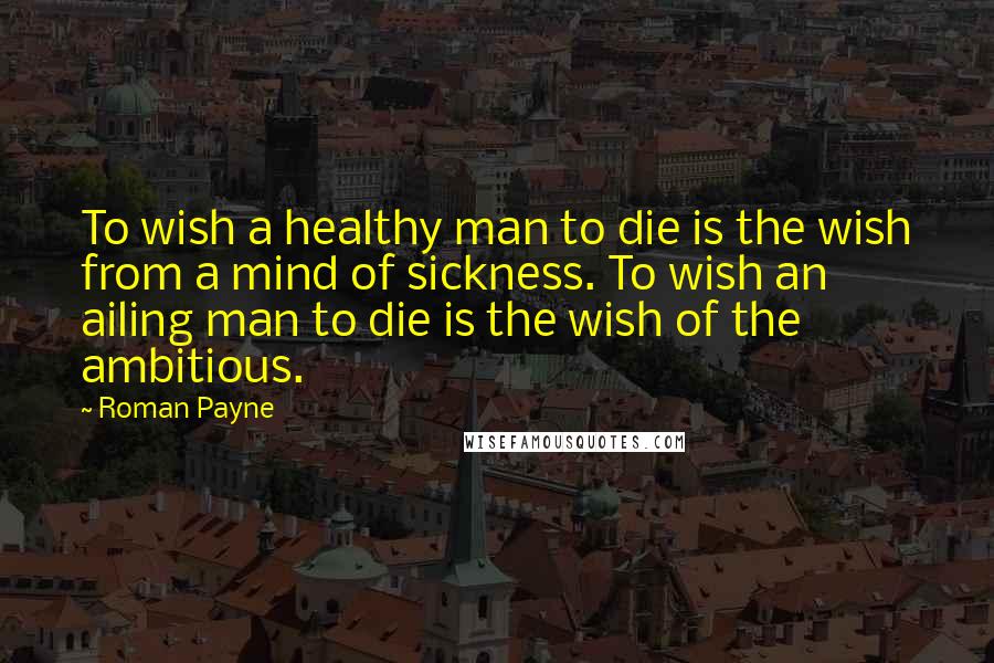 Roman Payne Quotes: To wish a healthy man to die is the wish from a mind of sickness. To wish an ailing man to die is the wish of the ambitious.