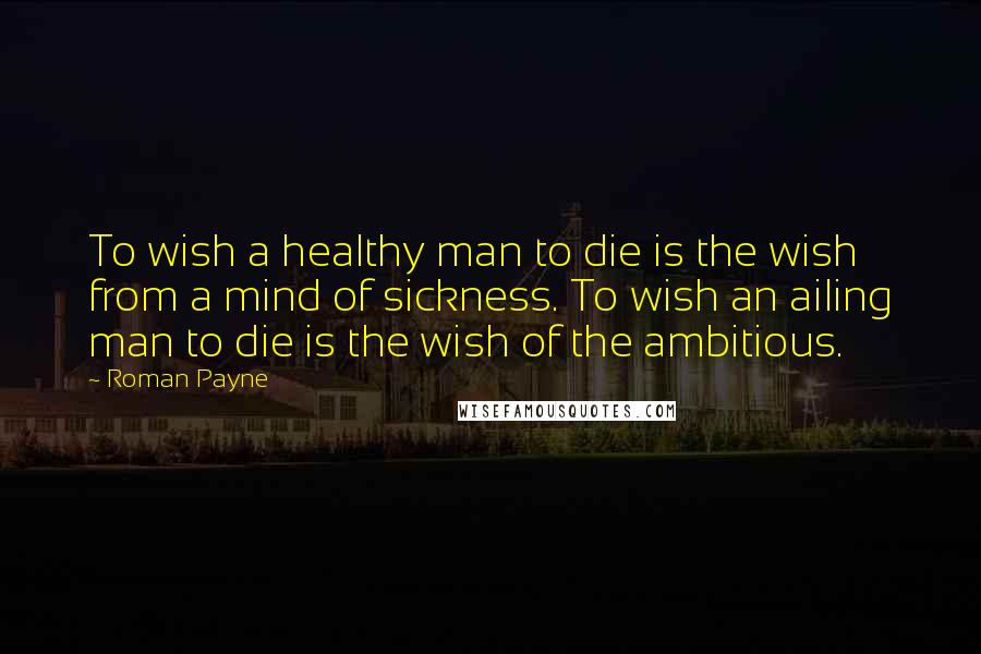 Roman Payne Quotes: To wish a healthy man to die is the wish from a mind of sickness. To wish an ailing man to die is the wish of the ambitious.
