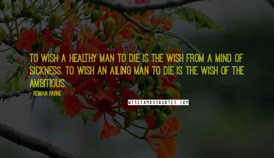 Roman Payne Quotes: To wish a healthy man to die is the wish from a mind of sickness. To wish an ailing man to die is the wish of the ambitious.