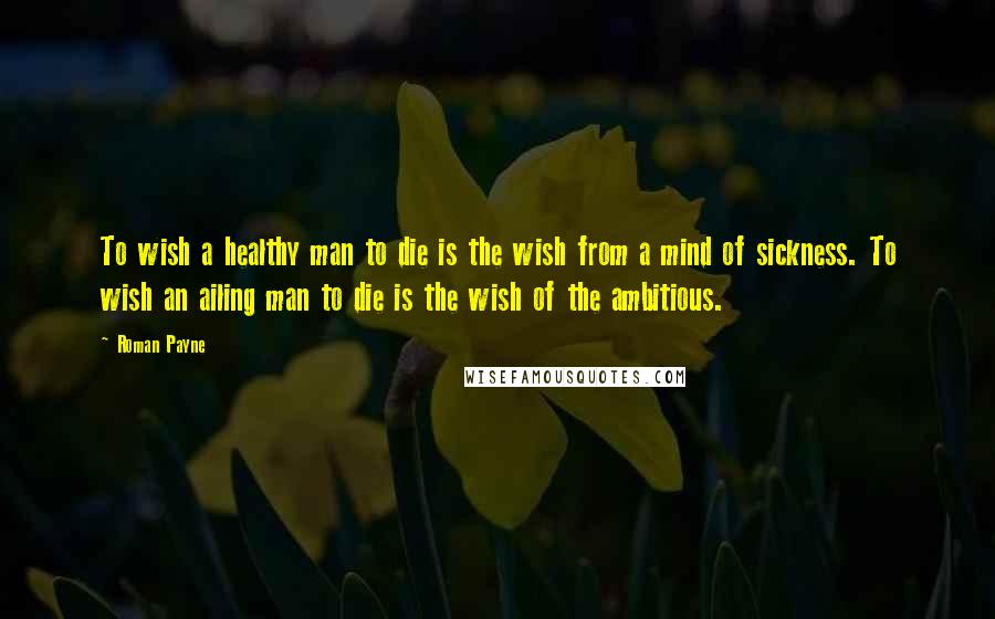 Roman Payne Quotes: To wish a healthy man to die is the wish from a mind of sickness. To wish an ailing man to die is the wish of the ambitious.