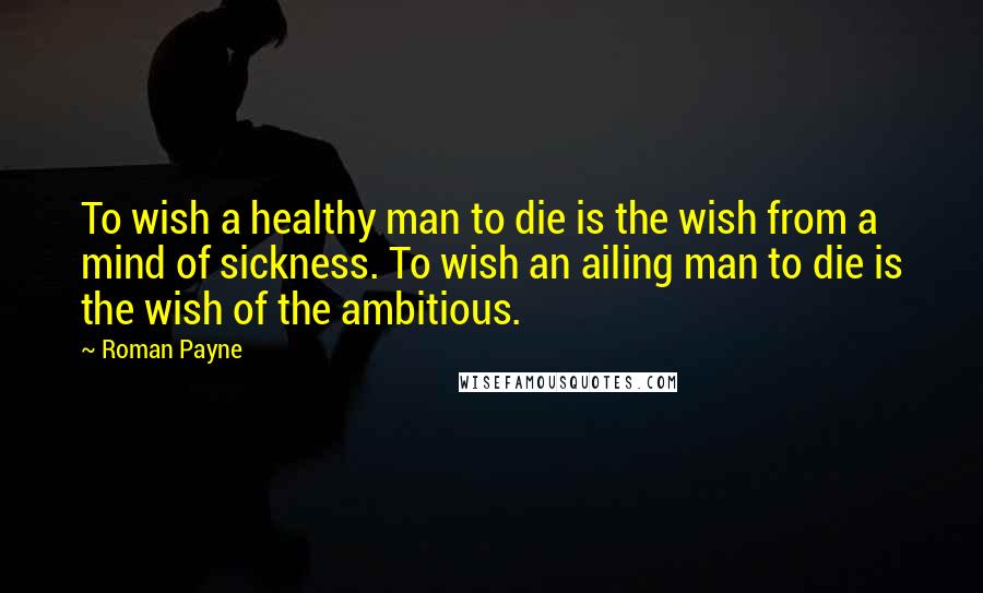 Roman Payne Quotes: To wish a healthy man to die is the wish from a mind of sickness. To wish an ailing man to die is the wish of the ambitious.