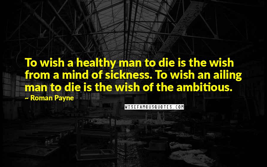 Roman Payne Quotes: To wish a healthy man to die is the wish from a mind of sickness. To wish an ailing man to die is the wish of the ambitious.