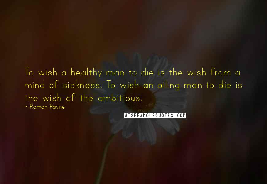 Roman Payne Quotes: To wish a healthy man to die is the wish from a mind of sickness. To wish an ailing man to die is the wish of the ambitious.