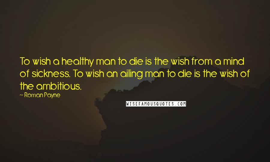 Roman Payne Quotes: To wish a healthy man to die is the wish from a mind of sickness. To wish an ailing man to die is the wish of the ambitious.