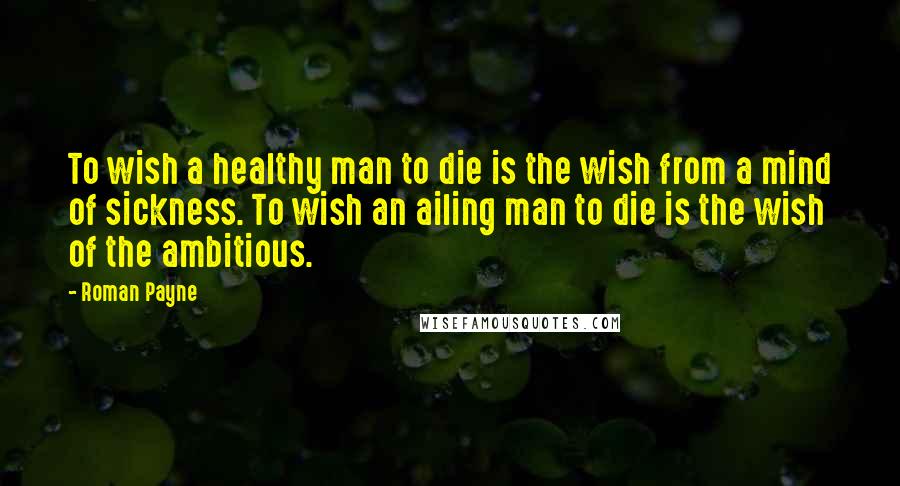 Roman Payne Quotes: To wish a healthy man to die is the wish from a mind of sickness. To wish an ailing man to die is the wish of the ambitious.