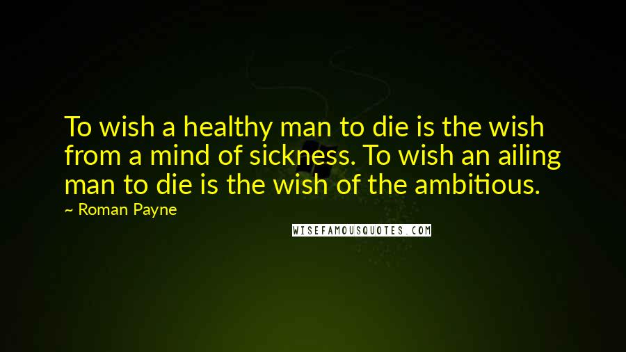 Roman Payne Quotes: To wish a healthy man to die is the wish from a mind of sickness. To wish an ailing man to die is the wish of the ambitious.