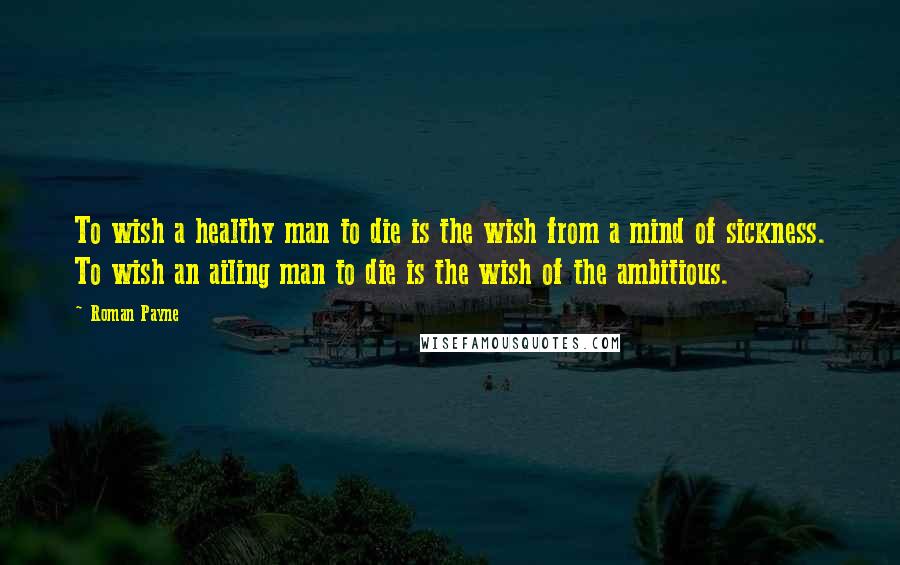 Roman Payne Quotes: To wish a healthy man to die is the wish from a mind of sickness. To wish an ailing man to die is the wish of the ambitious.