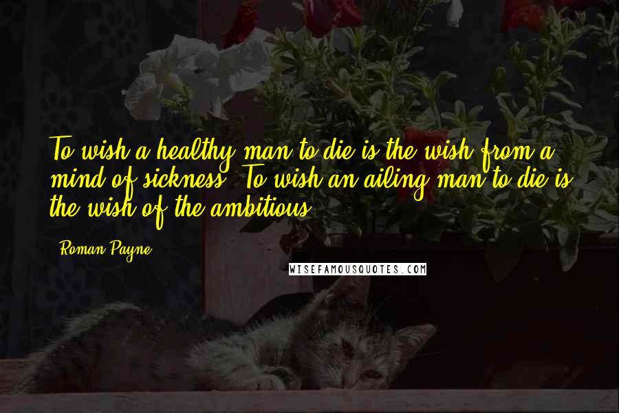 Roman Payne Quotes: To wish a healthy man to die is the wish from a mind of sickness. To wish an ailing man to die is the wish of the ambitious.