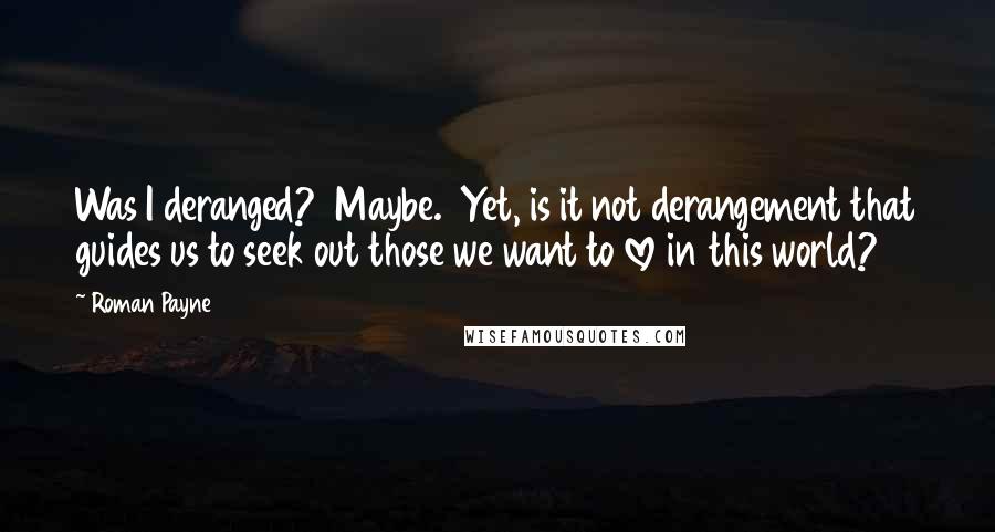 Roman Payne Quotes: Was I deranged?  Maybe.  Yet, is it not derangement that guides us to seek out those we want to love in this world?