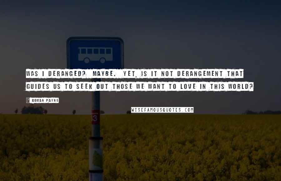 Roman Payne Quotes: Was I deranged?  Maybe.  Yet, is it not derangement that guides us to seek out those we want to love in this world?