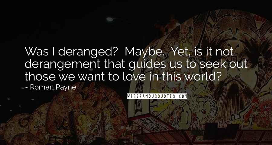 Roman Payne Quotes: Was I deranged?  Maybe.  Yet, is it not derangement that guides us to seek out those we want to love in this world?