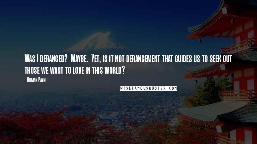 Roman Payne Quotes: Was I deranged?  Maybe.  Yet, is it not derangement that guides us to seek out those we want to love in this world?