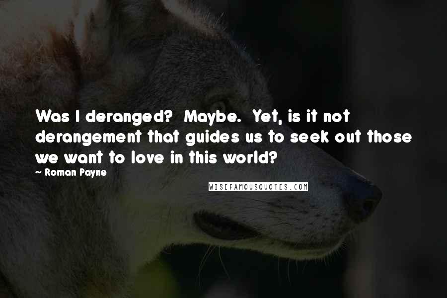 Roman Payne Quotes: Was I deranged?  Maybe.  Yet, is it not derangement that guides us to seek out those we want to love in this world?