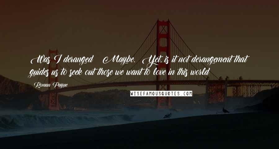 Roman Payne Quotes: Was I deranged?  Maybe.  Yet, is it not derangement that guides us to seek out those we want to love in this world?