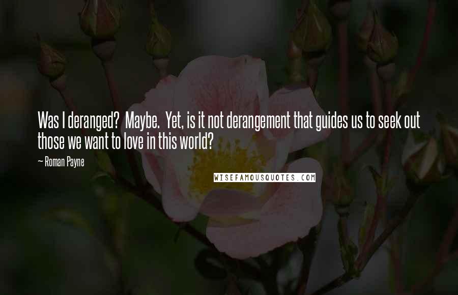 Roman Payne Quotes: Was I deranged?  Maybe.  Yet, is it not derangement that guides us to seek out those we want to love in this world?