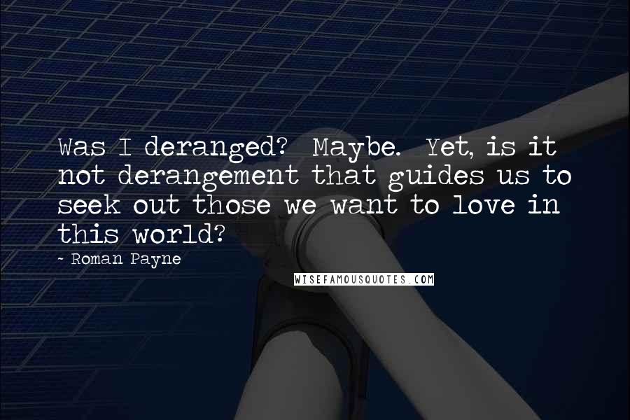 Roman Payne Quotes: Was I deranged?  Maybe.  Yet, is it not derangement that guides us to seek out those we want to love in this world?