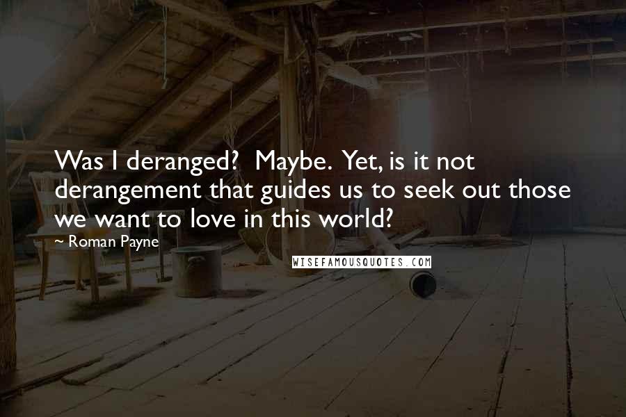 Roman Payne Quotes: Was I deranged?  Maybe.  Yet, is it not derangement that guides us to seek out those we want to love in this world?