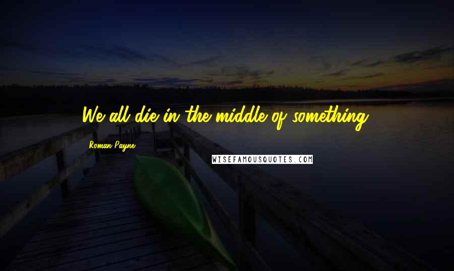 Roman Payne Quotes: We all die in the middle of something.
