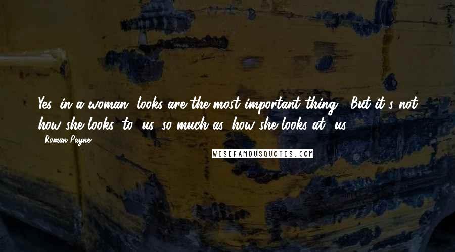 Roman Payne Quotes: Yes, in a woman, looks are the most important thing... But it's not how she looks 'to' us, so much as 'how she looks at' us.