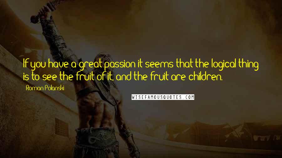 Roman Polanski Quotes: If you have a great passion it seems that the logical thing is to see the fruit of it, and the fruit are children.