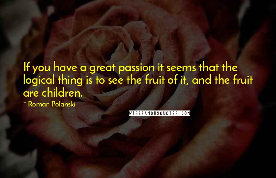 Roman Polanski Quotes: If you have a great passion it seems that the logical thing is to see the fruit of it, and the fruit are children.
