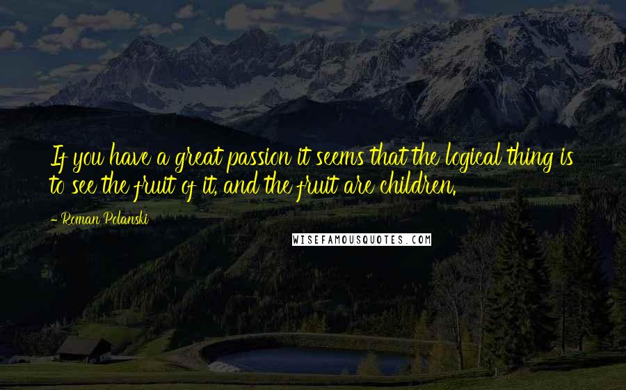 Roman Polanski Quotes: If you have a great passion it seems that the logical thing is to see the fruit of it, and the fruit are children.