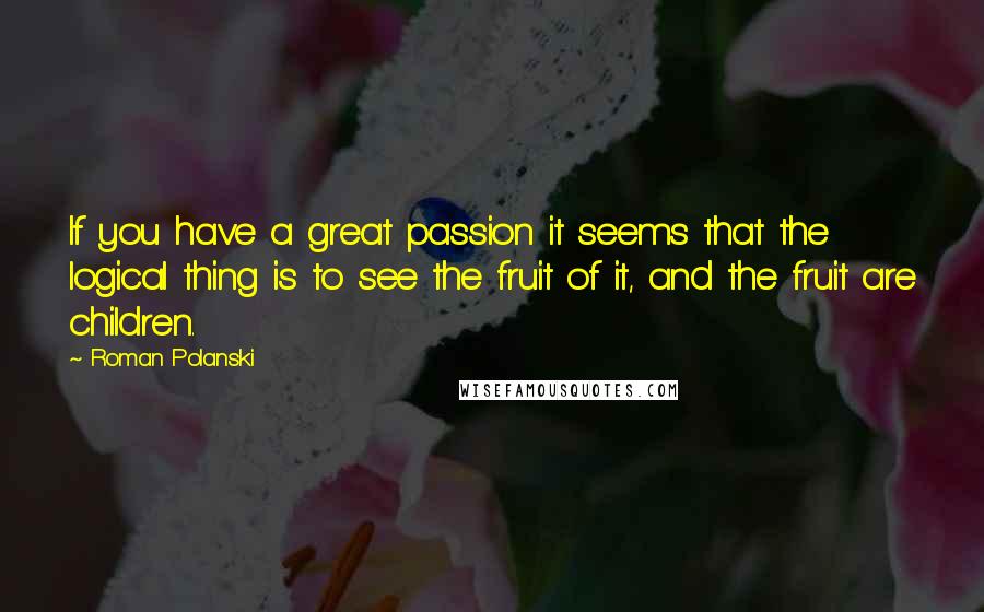 Roman Polanski Quotes: If you have a great passion it seems that the logical thing is to see the fruit of it, and the fruit are children.