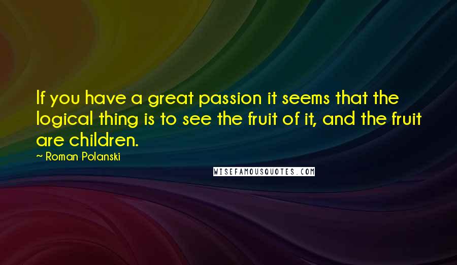Roman Polanski Quotes: If you have a great passion it seems that the logical thing is to see the fruit of it, and the fruit are children.