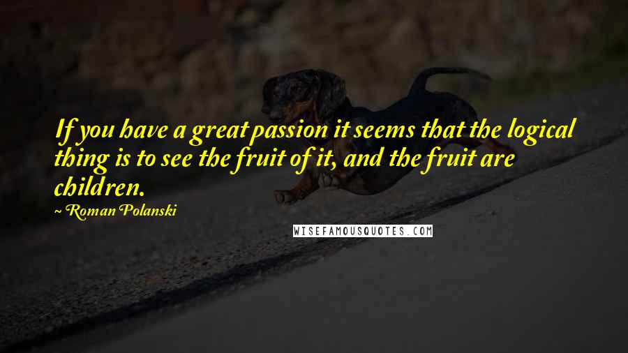 Roman Polanski Quotes: If you have a great passion it seems that the logical thing is to see the fruit of it, and the fruit are children.