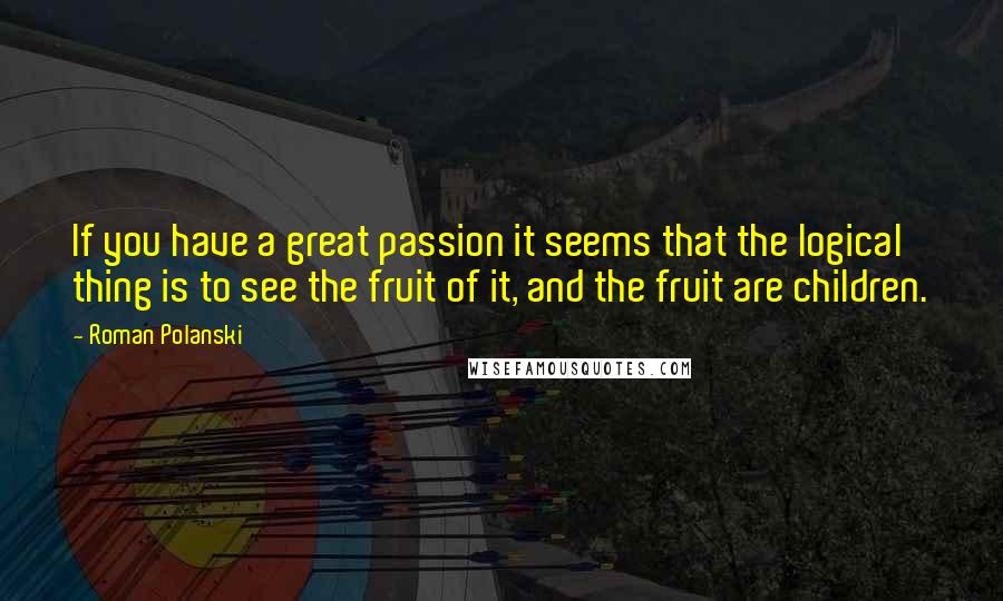 Roman Polanski Quotes: If you have a great passion it seems that the logical thing is to see the fruit of it, and the fruit are children.
