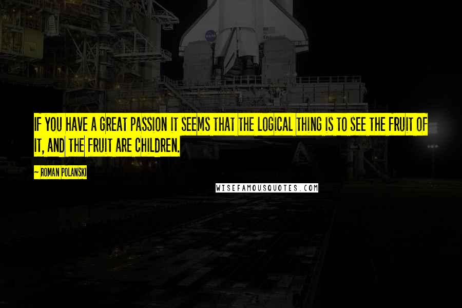 Roman Polanski Quotes: If you have a great passion it seems that the logical thing is to see the fruit of it, and the fruit are children.