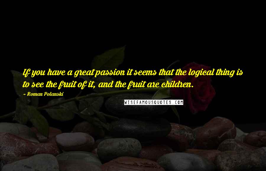 Roman Polanski Quotes: If you have a great passion it seems that the logical thing is to see the fruit of it, and the fruit are children.