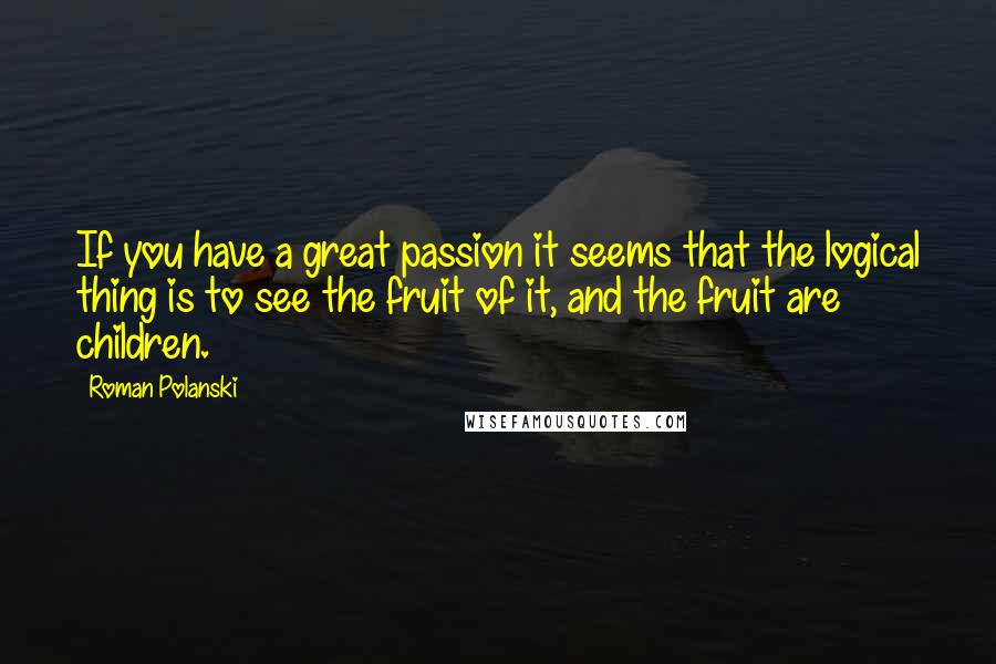 Roman Polanski Quotes: If you have a great passion it seems that the logical thing is to see the fruit of it, and the fruit are children.