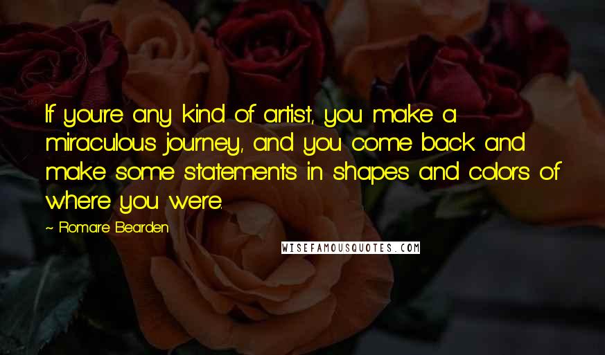 Romare Bearden Quotes: If you're any kind of artist, you make a miraculous journey, and you come back and make some statements in shapes and colors of where you were.