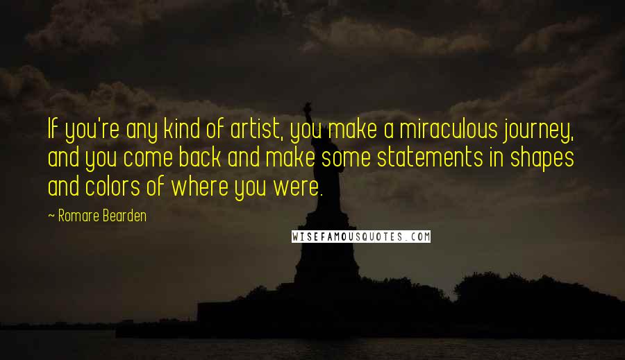 Romare Bearden Quotes: If you're any kind of artist, you make a miraculous journey, and you come back and make some statements in shapes and colors of where you were.