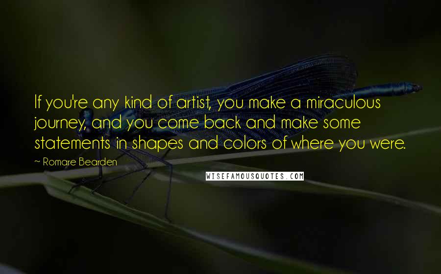 Romare Bearden Quotes: If you're any kind of artist, you make a miraculous journey, and you come back and make some statements in shapes and colors of where you were.