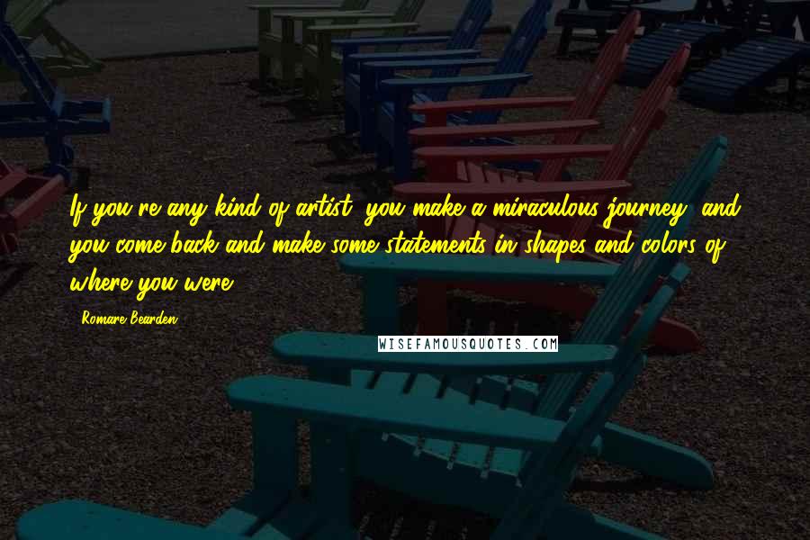 Romare Bearden Quotes: If you're any kind of artist, you make a miraculous journey, and you come back and make some statements in shapes and colors of where you were.