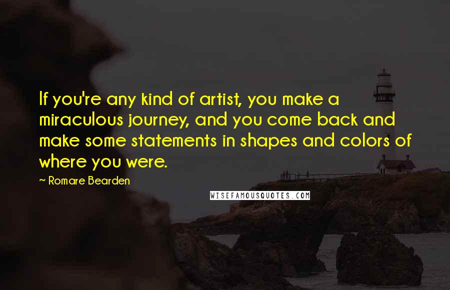 Romare Bearden Quotes: If you're any kind of artist, you make a miraculous journey, and you come back and make some statements in shapes and colors of where you were.