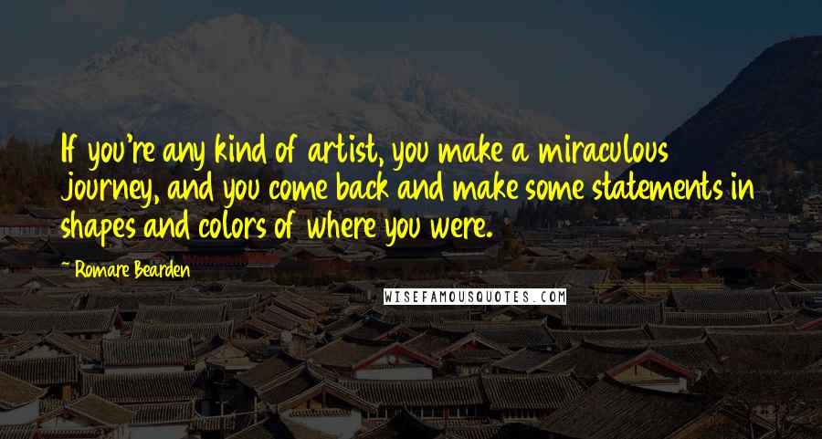 Romare Bearden Quotes: If you're any kind of artist, you make a miraculous journey, and you come back and make some statements in shapes and colors of where you were.