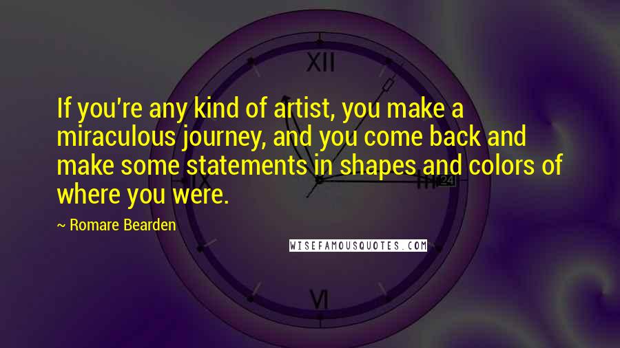 Romare Bearden Quotes: If you're any kind of artist, you make a miraculous journey, and you come back and make some statements in shapes and colors of where you were.