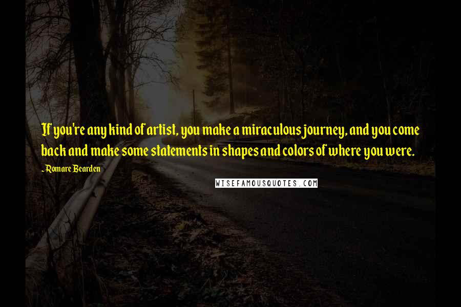 Romare Bearden Quotes: If you're any kind of artist, you make a miraculous journey, and you come back and make some statements in shapes and colors of where you were.